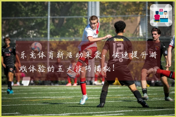 乐竞体育新活动来袭，快速提升游戏体验的五大技巧揭秘！