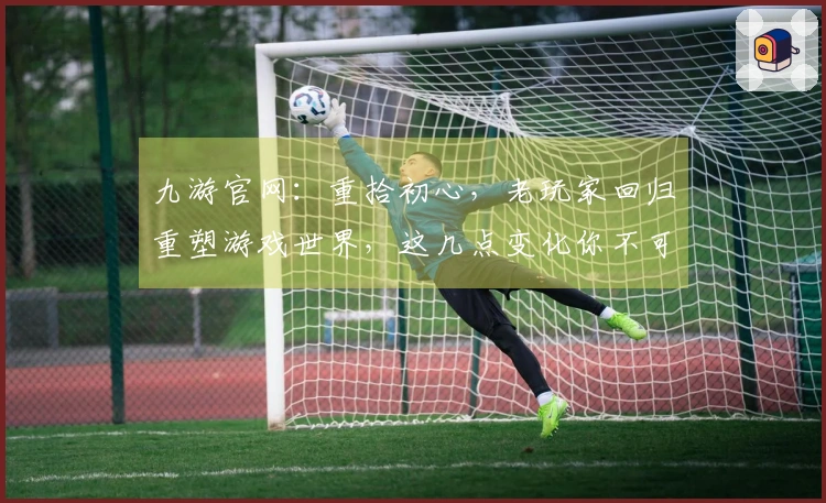 九游官网：重拾初心，老玩家回归重塑游戏世界，这几点变化你不可不知