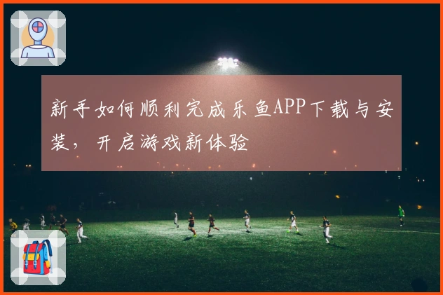 新手如何顺利完成乐鱼APP下载与安装，开启游戏新体验