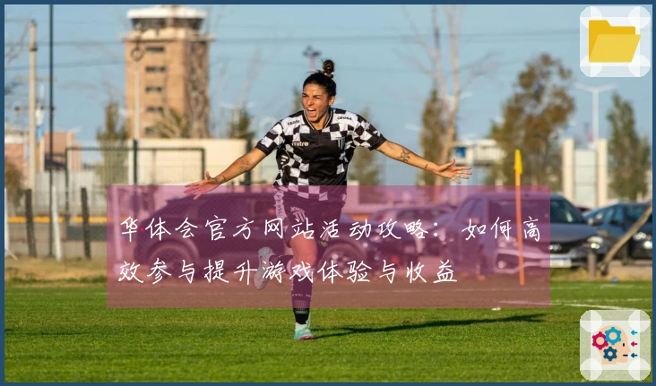 华体会官方网站活动攻略：如何高效参与提升游戏体验与收益