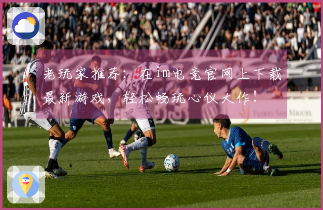 老玩家推荐：在im电竞官网上下载最新游戏，轻松畅玩心仪大作！