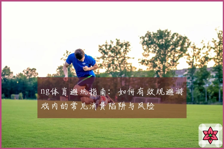 ng体育避坑指南：如何有效规避游戏内的常见消费陷阱与风险