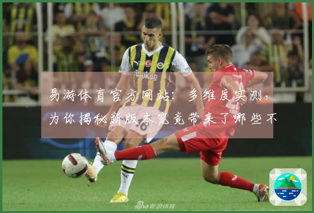易游体育官方网站：多维度实测，为你揭秘新版本究竟带来了哪些不同体验