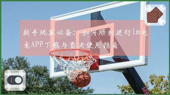 新手玩家必备：如何顺利进行im电竞APP下载与首次使用指南